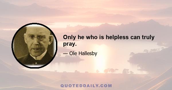 Only he who is helpless can truly pray.