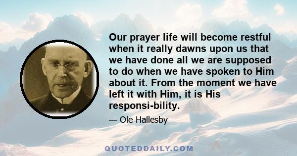 Our prayer life will become restful when it really dawns upon us that we have done all we are supposed to do when we have spoken to Him about it. From the moment we have left it with Him, it is His responsi-bility.