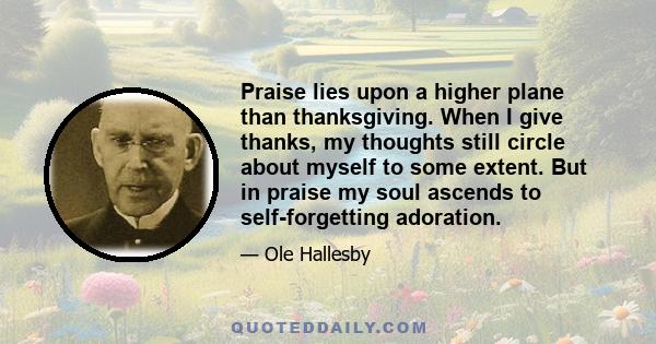 Praise lies upon a higher plane than thanksgiving. When I give thanks, my thoughts still circle about myself to some extent. But in praise my soul ascends to self-forgetting adoration.