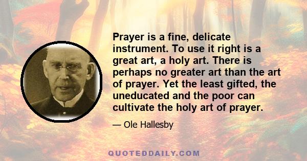 Prayer is a fine, delicate instrument. To use it right is a great art, a holy art. There is perhaps no greater art than the art of prayer. Yet the least gifted, the uneducated and the poor can cultivate the holy art of