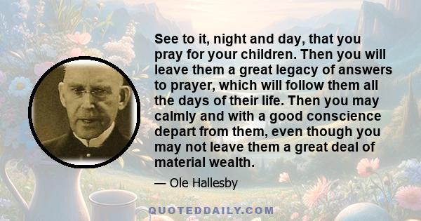 See to it, night and day, that you pray for your children. Then you will leave them a great legacy of answers to prayer, which will follow them all the days of their life. Then you may calmly and with a good conscience