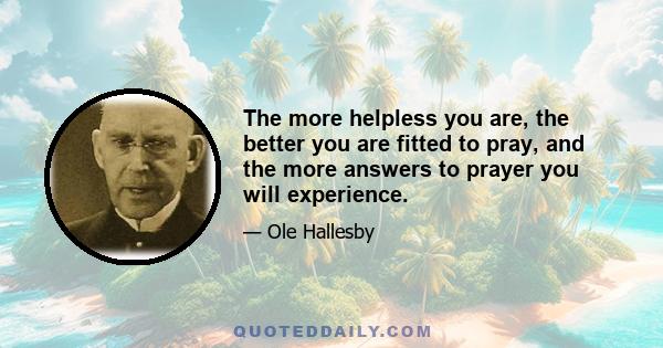 The more helpless you are, the better you are fitted to pray, and the more answers to prayer you will experience.