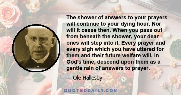 The shower of answers to your prayers will continue to your dying hour. Nor will it cease then. When you pass out from beneath the shower, your dear ones will step into it. Every prayer and every sigh which you have