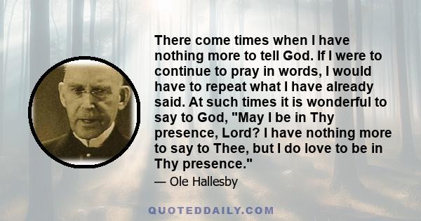 There come times when I have nothing more to tell God. If I were to continue to pray in words, I would have to repeat what I have already said. At such times it is wonderful to say to God, May I be in Thy presence,