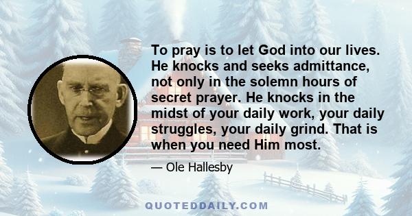 To pray is to let God into our lives. He knocks and seeks admittance, not only in the solemn hours of secret prayer. He knocks in the midst of your daily work, your daily struggles, your daily grind. That is when you