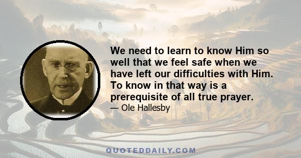 We need to learn to know Him so well that we feel safe when we have left our difficulties with Him. To know in that way is a prerequisite of all true prayer.