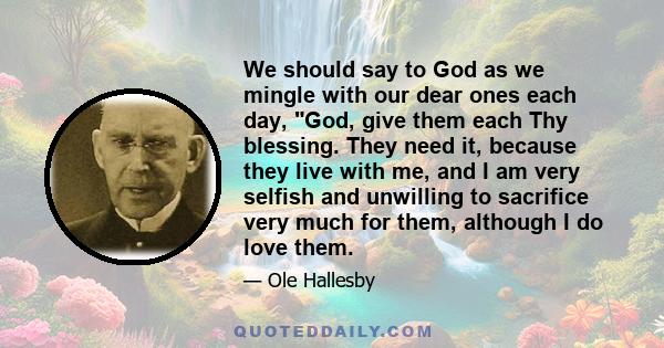 We should say to God as we mingle with our dear ones each day, God, give them each Thy blessing. They need it, because they live with me, and I am very selfish and unwilling to sacrifice very much for them, although I