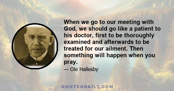 When we go to our meeting with God, we should go like a patient to his doctor, first to be thoroughly examined and afterwards to be treated for our ailment. Then something will happen when you pray.