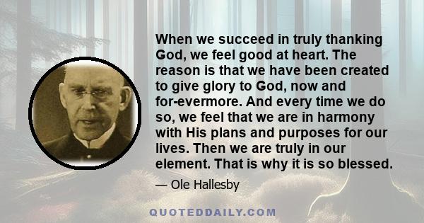 When we succeed in truly thanking God, we feel good at heart. The reason is that we have been created to give glory to God, now and for-evermore. And every time we do so, we feel that we are in harmony with His plans