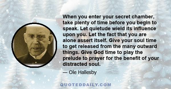 When you enter your secret chamber, take plenty of time before you begin to speak. Let quietude wield its influence upon you. Let the fact that you are alone assert itself. Give your soul time to get released from the