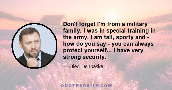 Don't forget I'm from a military family. I was in special training in the army. I am tall, sporty and - how do you say - you can always protect yourself... I have very strong security.