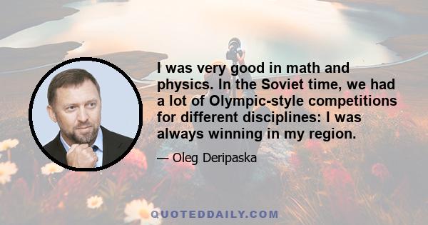 I was very good in math and physics. In the Soviet time, we had a lot of Olympic-style competitions for different disciplines: I was always winning in my region.