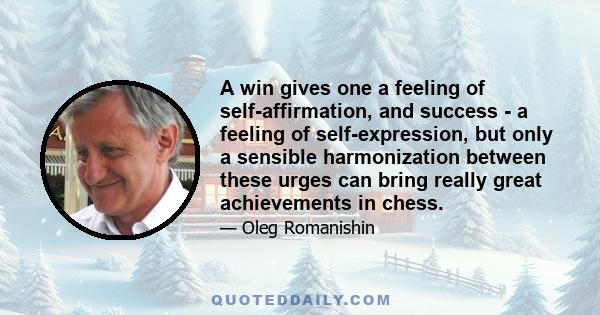 A win gives one a feeling of self-affirmation, and success - a feeling of self-expression, but only a sensible harmonization between these urges can bring really great achievements in chess.