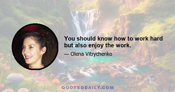 You should know how to work hard but also enjoy the work.