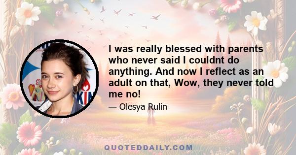 I was really blessed with parents who never said I couldnt do anything. And now I reflect as an adult on that, Wow, they never told me no!