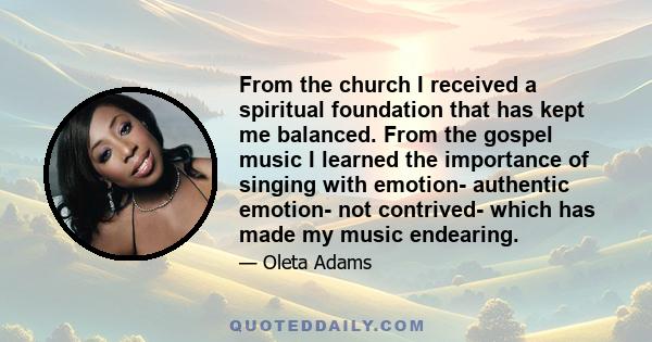 From the church I received a spiritual foundation that has kept me balanced. From the gospel music I learned the importance of singing with emotion- authentic emotion- not contrived- which has made my music endearing.