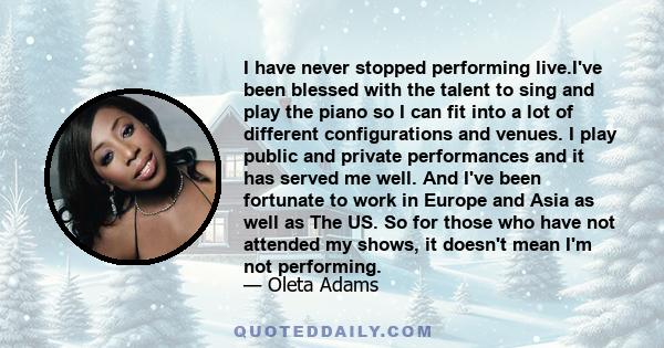 I have never stopped performing live.I've been blessed with the talent to sing and play the piano so I can fit into a lot of different configurations and venues. I play public and private performances and it has served