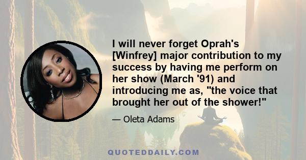 I will never forget Oprah's [Winfrey] major contribution to my success by having me perform on her show (March '91) and introducing me as, the voice that brought her out of the shower!