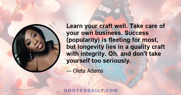 Learn your craft well. Take care of your own business. Success (popularity) is fleeting for most, but longevity lies in a quality craft with integrity. Oh, and don't take yourself too seriously.