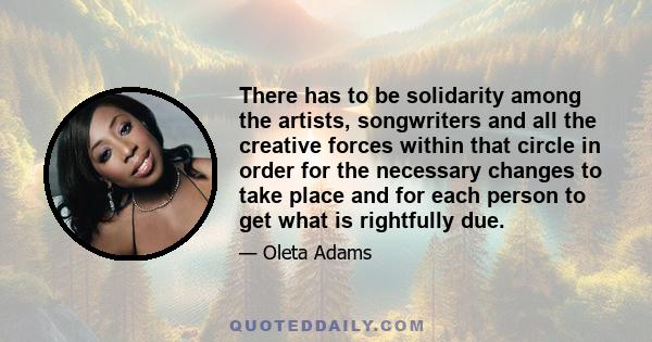 There has to be solidarity among the artists, songwriters and all the creative forces within that circle in order for the necessary changes to take place and for each person to get what is rightfully due.