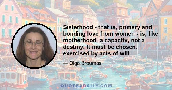 Sisterhood - that is, primary and bonding love from women - is, like motherhood, a capacity, not a destiny. It must be chosen, exercised by acts of will.