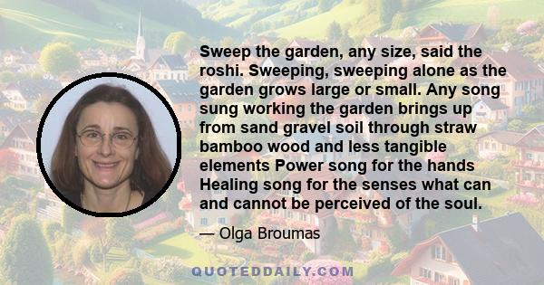 Sweep the garden, any size, said the roshi. Sweeping, sweeping alone as the garden grows large or small. Any song sung working the garden brings up from sand gravel soil through straw bamboo wood and less tangible