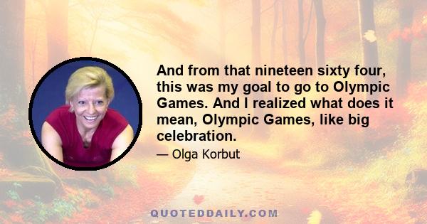 And from that nineteen sixty four, this was my goal to go to Olympic Games. And I realized what does it mean, Olympic Games, like big celebration.