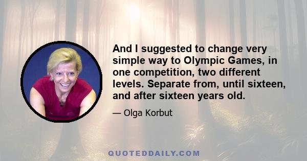 And I suggested to change very simple way to Olympic Games, in one competition, two different levels. Separate from, until sixteen, and after sixteen years old.