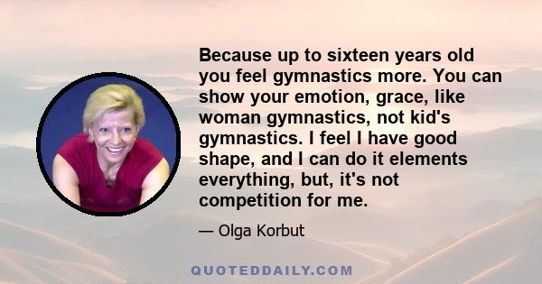 Because up to sixteen years old you feel gymnastics more. You can show your emotion, grace, like woman gymnastics, not kid's gymnastics. I feel I have good shape, and I can do it elements everything, but, it's not