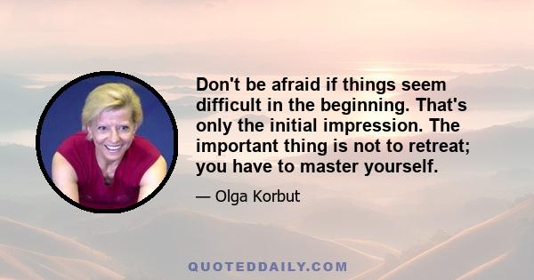 Don't be afraid if things seem difficult in the beginning. That's only the initial impression. The important thing is not to retreat; you have to master yourself.