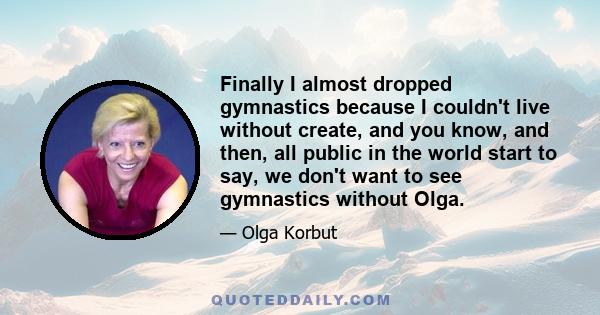 Finally I almost dropped gymnastics because I couldn't live without create, and you know, and then, all public in the world start to say, we don't want to see gymnastics without Olga.