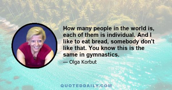 How many people in the world is, each of them is individual. And I like to eat bread, somebody don't like that. You know this is the same in gymnastics.