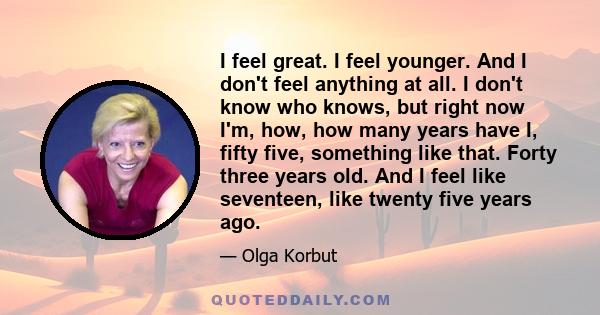 I feel great. I feel younger. And I don't feel anything at all. I don't know who knows, but right now I'm, how, how many years have I, fifty five, something like that. Forty three years old. And I feel like seventeen,