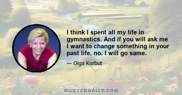 I think I spent all my life in gymnastics. And if you will ask me I want to change something in your past life, no. I will go same.