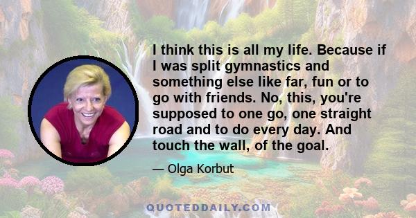 I think this is all my life. Because if I was split gymnastics and something else like far, fun or to go with friends. No, this, you're supposed to one go, one straight road and to do every day. And touch the wall, of