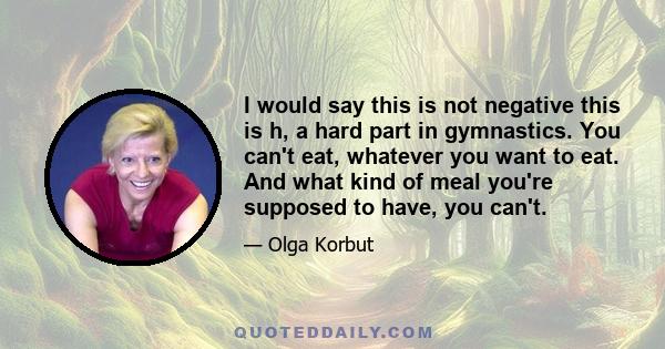 I would say this is not negative this is h, a hard part in gymnastics. You can't eat, whatever you want to eat. And what kind of meal you're supposed to have, you can't.