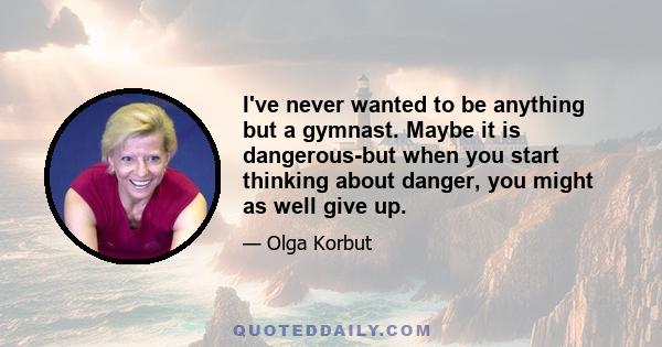 I've never wanted to be anything but a gymnast. Maybe it is dangerous-but when you start thinking about danger, you might as well give up.