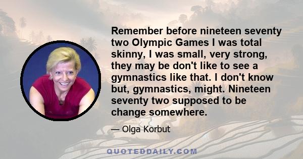 Remember before nineteen seventy two Olympic Games I was total skinny, I was small, very strong, they may be don't like to see a gymnastics like that. I don't know but, gymnastics, might. Nineteen seventy two supposed