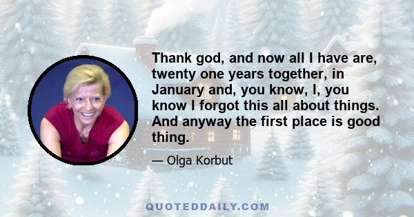 Thank god, and now all I have are, twenty one years together, in January and, you know, I, you know I forgot this all about things. And anyway the first place is good thing.