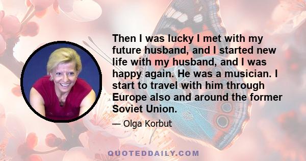 Then I was lucky I met with my future husband, and I started new life with my husband, and I was happy again. He was a musician. I start to travel with him through Europe also and around the former Soviet Union.