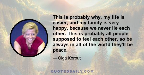 This is probably why, my life is easier, and my family is very happy, because we never lie each other. This is probably all people supposed to feel each other, so be always in all of the world they'll be peace.