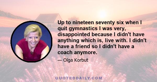 Up to nineteen seventy six when I quit gymnastics I was very, disappointed because I didn't have anything which is, live with. I didn't have a friend so I didn't have a coach anymore.