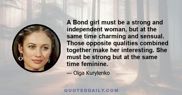 A Bond girl must be a strong and independent woman, but at the same time charming and sensual. Those opposite qualities combined together make her interesting. She must be strong but at the same time feminine.