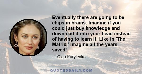 Eventually there are going to be chips in brains. Imagine if you could just buy knowledge and download it into your head instead of having to learn it. Like in 'The Matrix.' Imagine all the years saved!