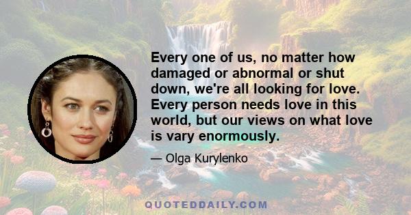 Every one of us, no matter how damaged or abnormal or shut down, we're all looking for love. Every person needs love in this world, but our views on what love is vary enormously.