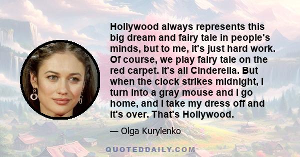 Hollywood always represents this big dream and fairy tale in people's minds, but to me, it's just hard work. Of course, we play fairy tale on the red carpet. It's all Cinderella. But when the clock strikes midnight, I