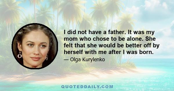 I did not have a father. It was my mom who chose to be alone. She felt that she would be better off by herself with me after I was born.