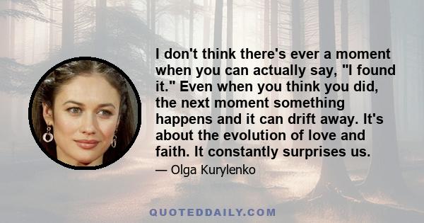 I don't think there's ever a moment when you can actually say, I found it. Even when you think you did, the next moment something happens and it can drift away. It's about the evolution of love and faith. It constantly