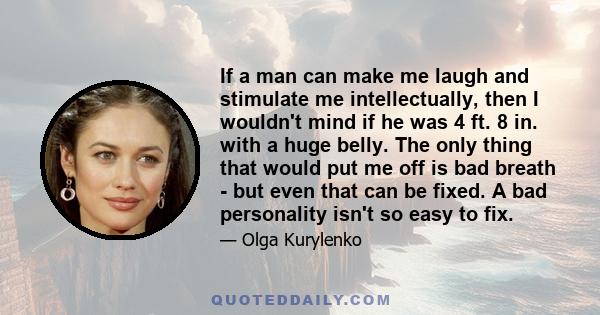 If a man can make me laugh and stimulate me intellectually, then I wouldn't mind if he was 4 ft. 8 in. with a huge belly. The only thing that would put me off is bad breath - but even that can be fixed. A bad