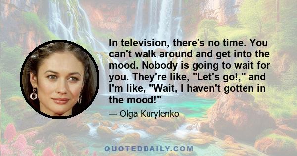 In television, there's no time. You can't walk around and get into the mood. Nobody is going to wait for you. They're like, Let's go!, and I'm like, Wait, I haven't gotten in the mood!